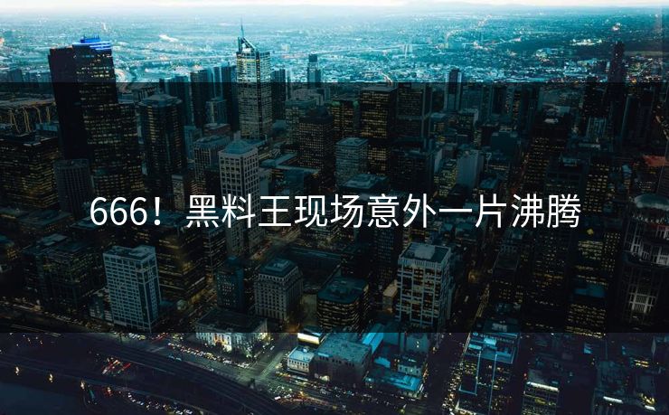 666！黑料王现场意外一片沸腾