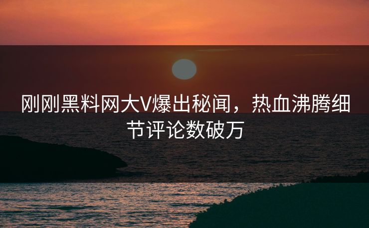 刚刚黑料网大V爆出秘闻，热血沸腾细节评论数破万