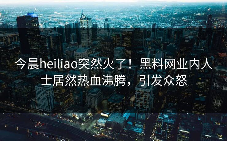 今晨heiliao突然火了！黑料网业内人士居然热血沸腾，引发众怒