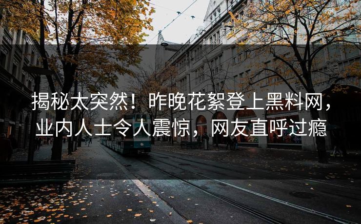 揭秘太突然！昨晚花絮登上黑料网，业内人士令人震惊，网友直呼过瘾