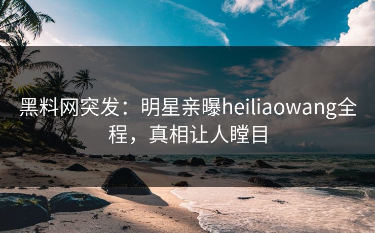 黑料网突发：明星亲曝heiliaowang全程，真相让人瞠目