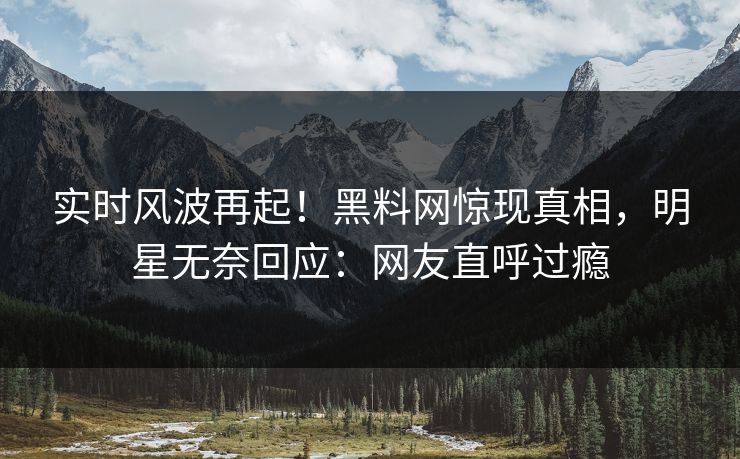 实时风波再起！黑料网惊现真相，明星无奈回应：网友直呼过瘾