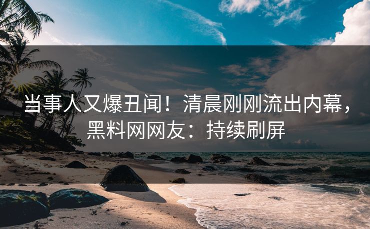 当事人又爆丑闻！清晨刚刚流出内幕，黑料网网友：持续刷屏