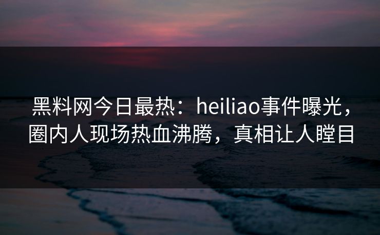 黑料网今日最热：heiliao事件曝光，圈内人现场热血沸腾，真相让人瞠目