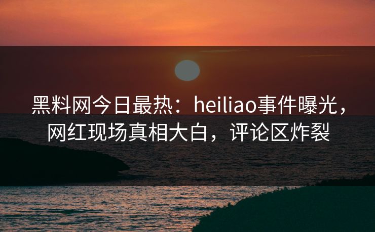 黑料网今日最热：heiliao事件曝光，网红现场真相大白，评论区炸裂