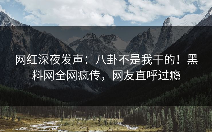 网红深夜发声：八卦不是我干的！黑料网全网疯传，网友直呼过瘾