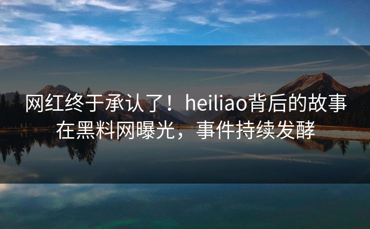 网红终于承认了！heiliao背后的故事在黑料网曝光，事件持续发酵