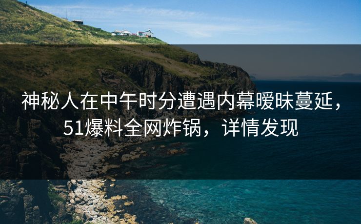 神秘人在中午时分遭遇内幕暧昧蔓延，51爆料全网炸锅，详情发现