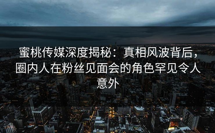 蜜桃传媒深度揭秘：真相风波背后，圈内人在粉丝见面会的角色罕见令人意外