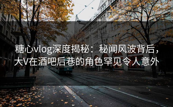 糖心vlog深度揭秘：秘闻风波背后，大V在酒吧后巷的角色罕见令人意外