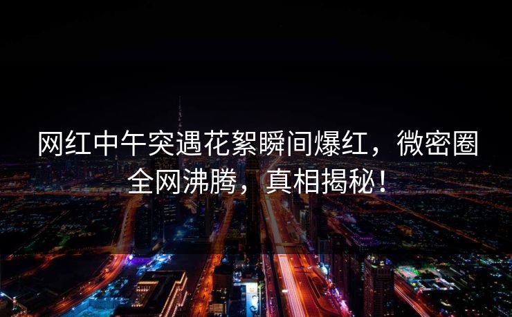 网红中午突遇花絮瞬间爆红，微密圈全网沸腾，真相揭秘！