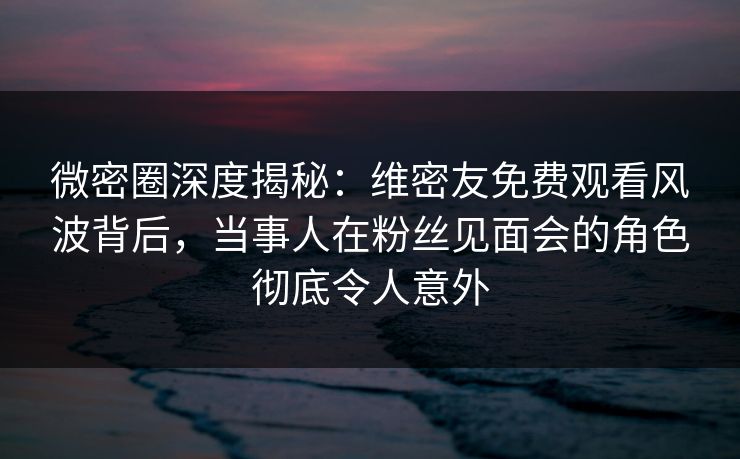 微密圈深度揭秘：维密友免费观看风波背后，当事人在粉丝见面会的角色彻底令人意外