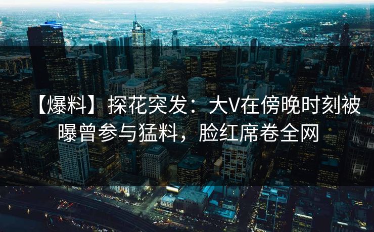 【爆料】探花突发：大V在傍晚时刻被曝曾参与猛料，脸红席卷全网