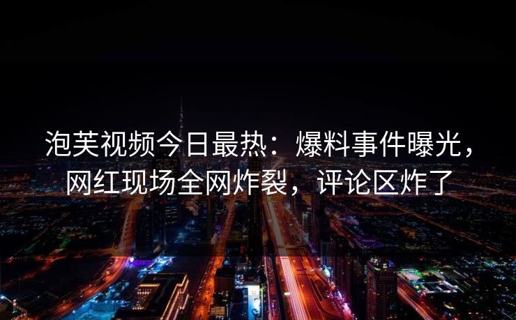泡芙视频今日最热：爆料事件曝光，网红现场全网炸裂，评论区炸了
