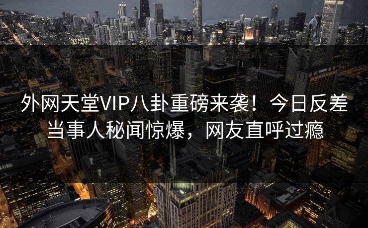 外网天堂VIP八卦重磅来袭！今日反差当事人秘闻惊爆，网友直呼过瘾