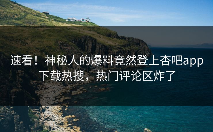 速看！神秘人的爆料竟然登上杏吧app下载热搜，热门评论区炸了
