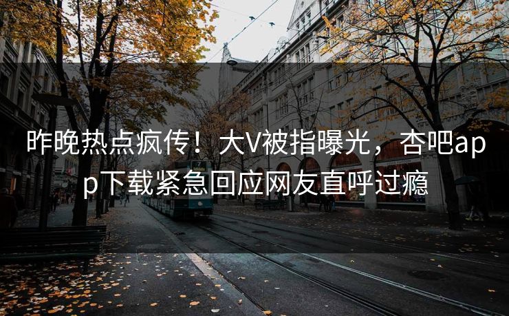 昨晚热点疯传！大V被指曝光，杏吧app下载紧急回应网友直呼过瘾