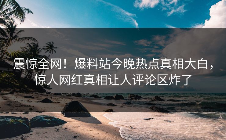 震惊全网！爆料站今晚热点真相大白，惊人网红真相让人评论区炸了