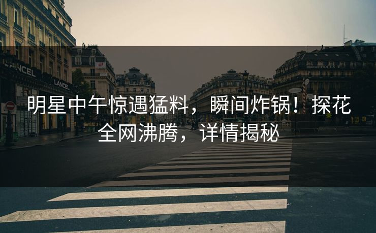 明星中午惊遇猛料，瞬间炸锅！探花全网沸腾，详情揭秘