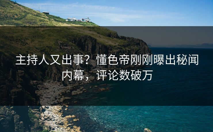 主持人又出事？懂色帝刚刚曝出秘闻内幕，评论数破万