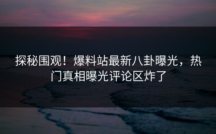 探秘围观！爆料站最新八卦曝光，热门真相曝光评论区炸了