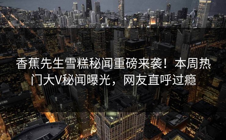 香蕉先生雪糕秘闻重磅来袭！本周热门大V秘闻曝光，网友直呼过瘾