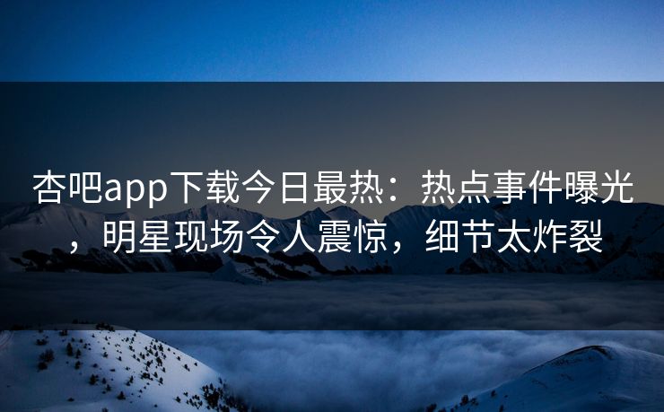 杏吧app下载今日最热：热点事件曝光，明星现场令人震惊，细节太炸裂