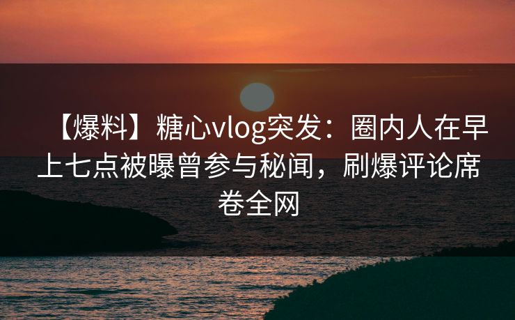 【爆料】糖心vlog突发：圈内人在早上七点被曝曾参与秘闻，刷爆评论席卷全网