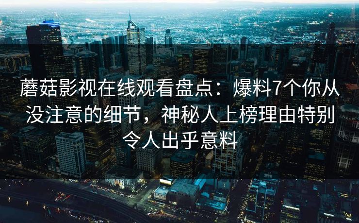 蘑菇影视在线观看盘点：爆料7个你从没注意的细节，神秘人上榜理由特别令人出乎意料