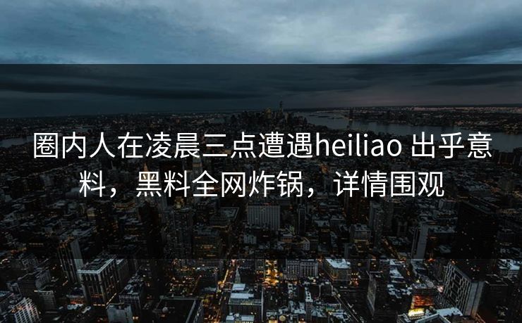 圈内人在凌晨三点遭遇heiliao 出乎意料，黑料全网炸锅，详情围观