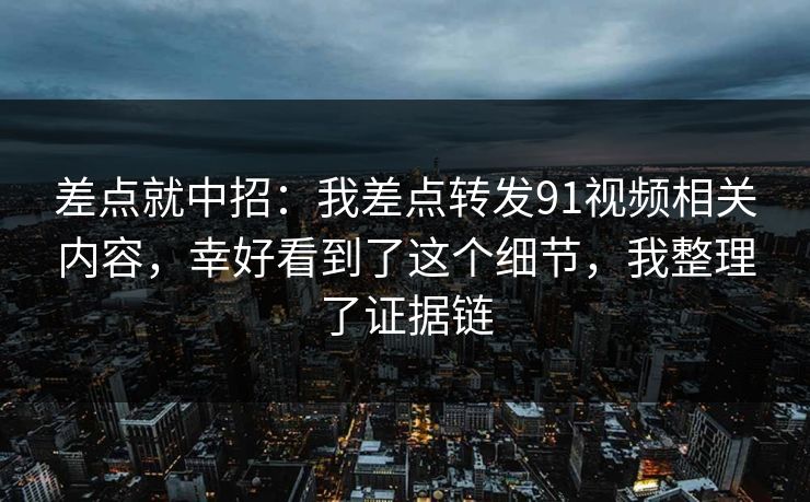 差点就中招：我差点转发91视频相关内容，幸好看到了这个细节，我整理了证据链