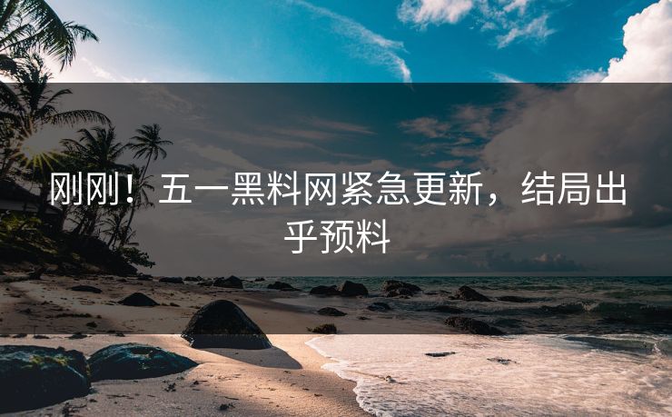刚刚！五一黑料网紧急更新，结局出乎预料