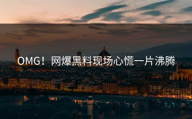 OMG！网爆黑料现场心慌一片沸腾