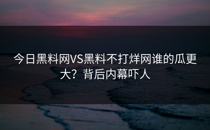 今日黑料网VS黑料不打烊网谁的瓜更大？背后内幕吓人