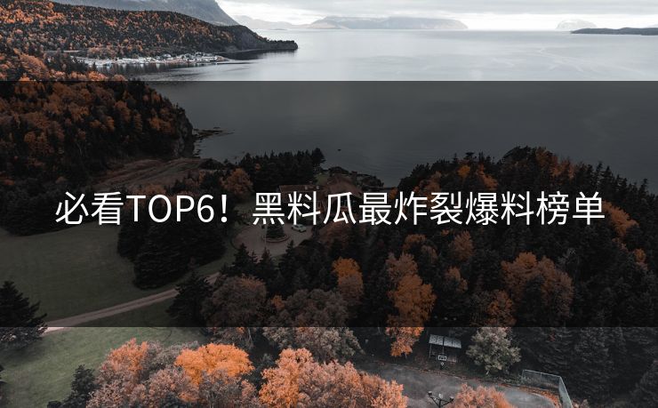 必看TOP6！黑料瓜最炸裂爆料榜单