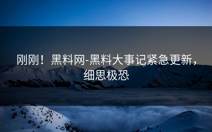 刚刚！黑料网-黑料大事记紧急更新，细思极恐