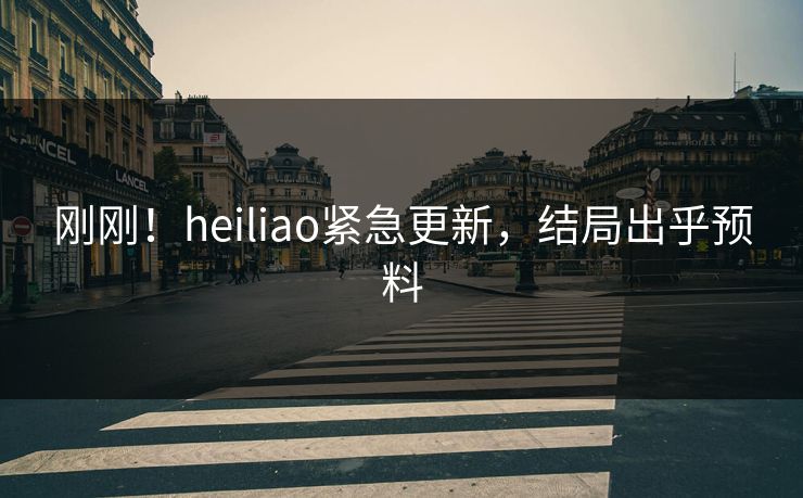 刚刚！heiliao紧急更新，结局出乎预料