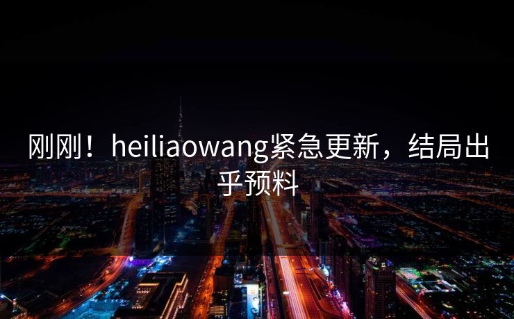 刚刚！heiliaowang紧急更新，结局出乎预料