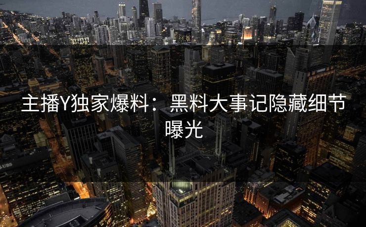 主播Y独家爆料：黑料大事记隐藏细节曝光