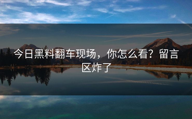 今日黑料翻车现场，你怎么看？留言区炸了
