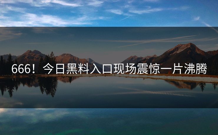 666！今日黑料入口现场震惊一片沸腾