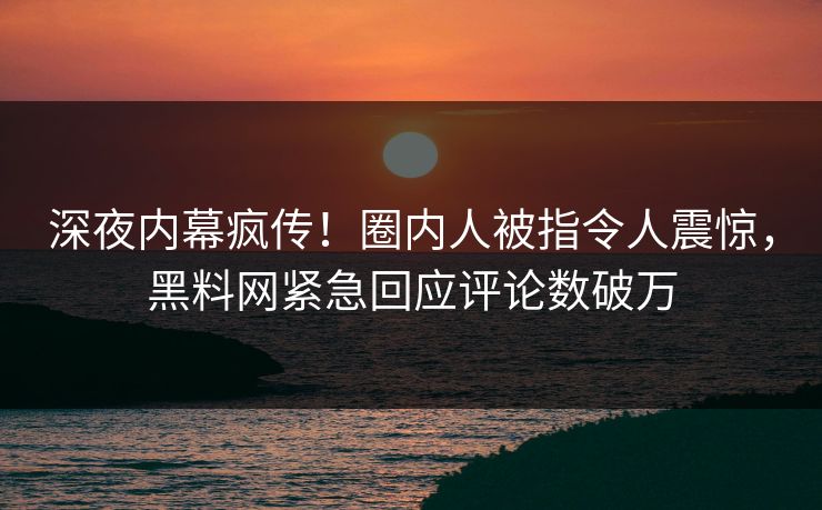 深夜内幕疯传！圈内人被指令人震惊，黑料网紧急回应评论数破万