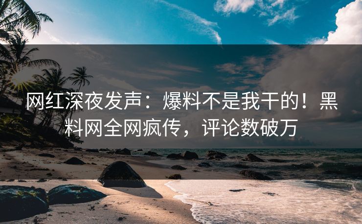网红深夜发声：爆料不是我干的！黑料网全网疯传，评论数破万
