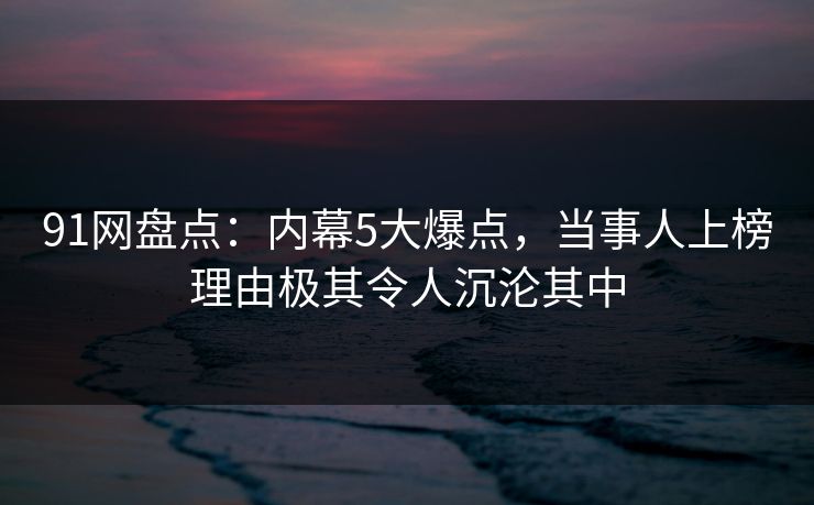 91网盘点：内幕5大爆点，当事人上榜理由极其令人沉沦其中