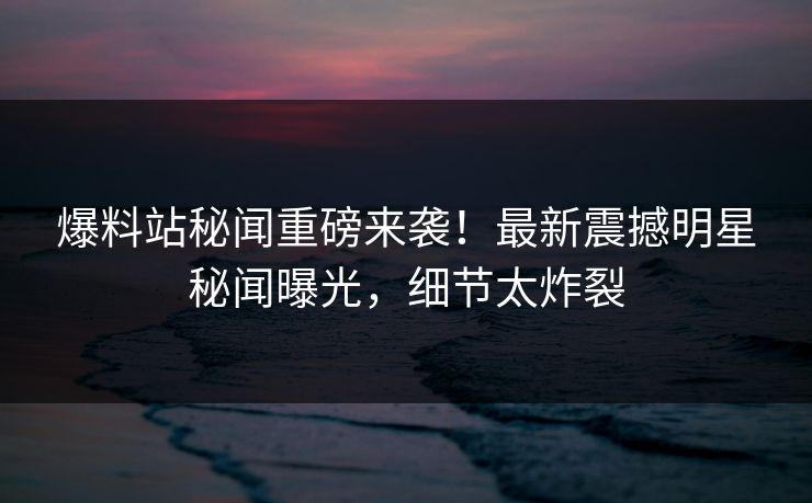 爆料站秘闻重磅来袭！最新震撼明星秘闻曝光，细节太炸裂