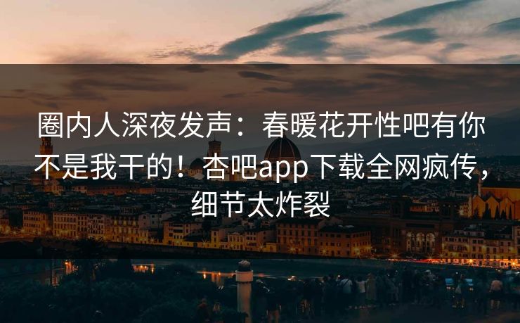 圈内人深夜发声：春暖花开性吧有你不是我干的！杏吧app下载全网疯传，细节太炸裂