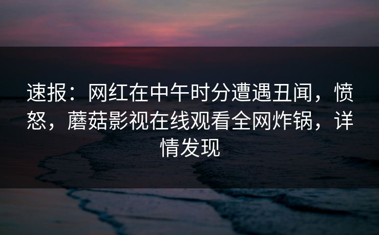 速报：网红在中午时分遭遇丑闻，愤怒，蘑菇影视在线观看全网炸锅，详情发现