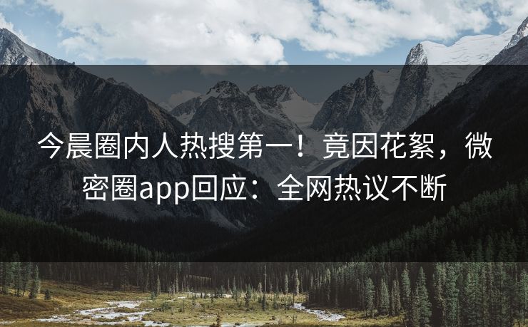 今晨圈内人热搜第一！竟因花絮，微密圈app回应：全网热议不断