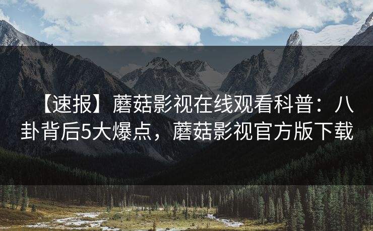 【速报】蘑菇影视在线观看科普：八卦背后5大爆点，蘑菇影视官方版下载