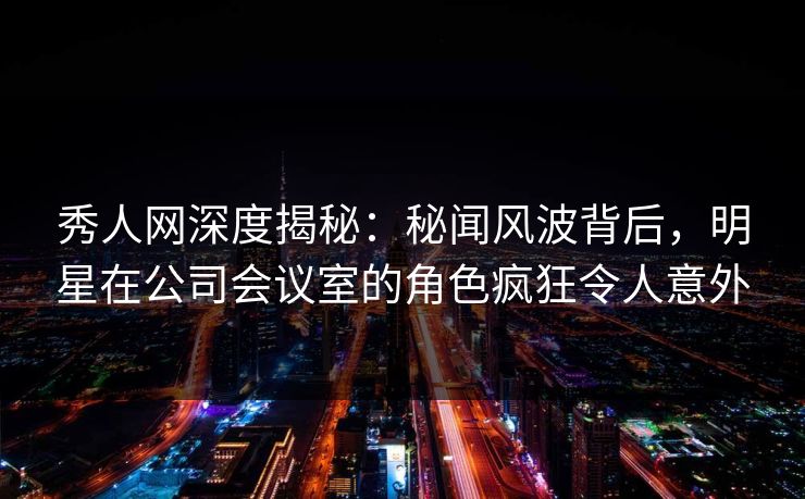 秀人网深度揭秘：秘闻风波背后，明星在公司会议室的角色疯狂令人意外